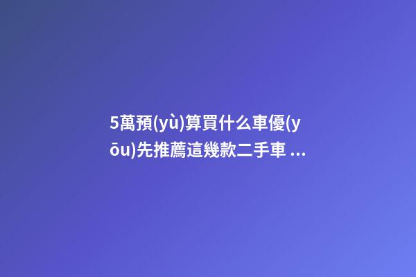 5萬預(yù)算買什么車優(yōu)先推薦這幾款二手車，比十幾萬新車更實(shí)用！